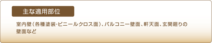 主な適用部位　室内壁（各種塗装・ビニールクロス面）、バルコニー壁面、軒天面、玄関廻りの壁面など
