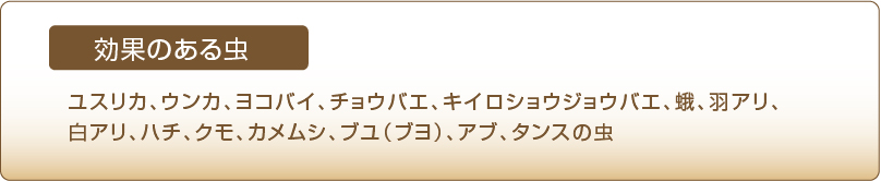 効果のある虫　ユスリカ、ウンカ、ヨコバイ、チョウバエ、キイロショウジョウバエ、蛾、羽アリ、白アリ、ハチ、クモ、カメムシ、ブユ（ブヨ）、アブ、タンスの虫